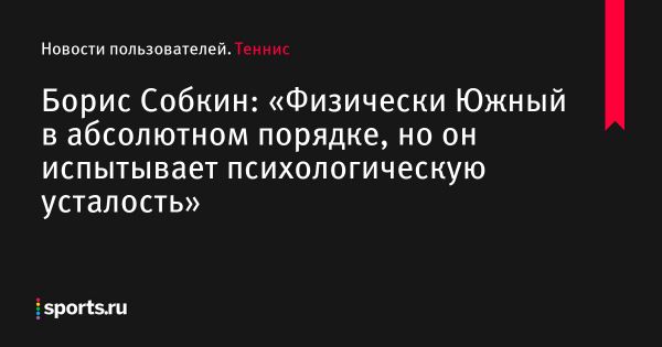 Борис Собкин: «Физически Южный в абсолютном порядке, но он испытывает психологическую усталость» - Новости пользователей 