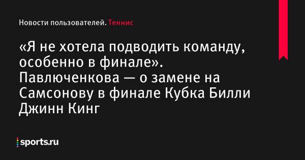 «Я не хотела подводить команду, особенно в финале». Павлюченкова — о замене на Самсонову в финале Кубка Билли Джинн Кинг - Новости пользователей 