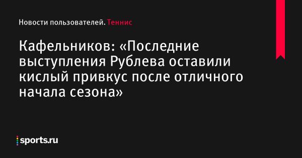 Кафельников: «Последние выступления Рублева оставили кислый привкус после отличного начала сезона» - Новости пользователей 