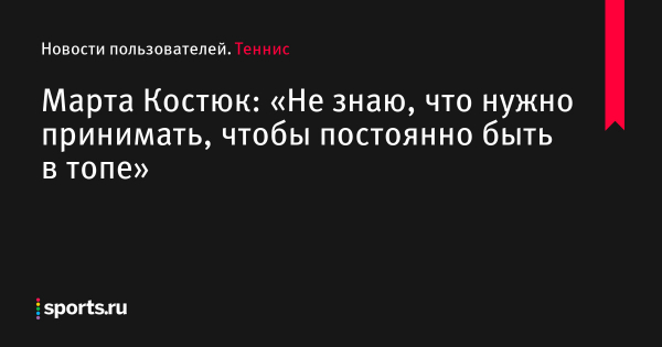 Марта Костюк: «Не знаю, что нужно принимать, чтобы постоянно быть в топе» - Новости пользователей 