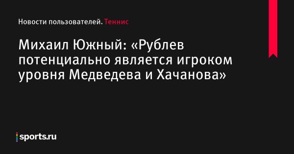 Михаил Южный: «Рублев потенциально является игроком уровня Медведева и Хачанова» - Новости пользователей 